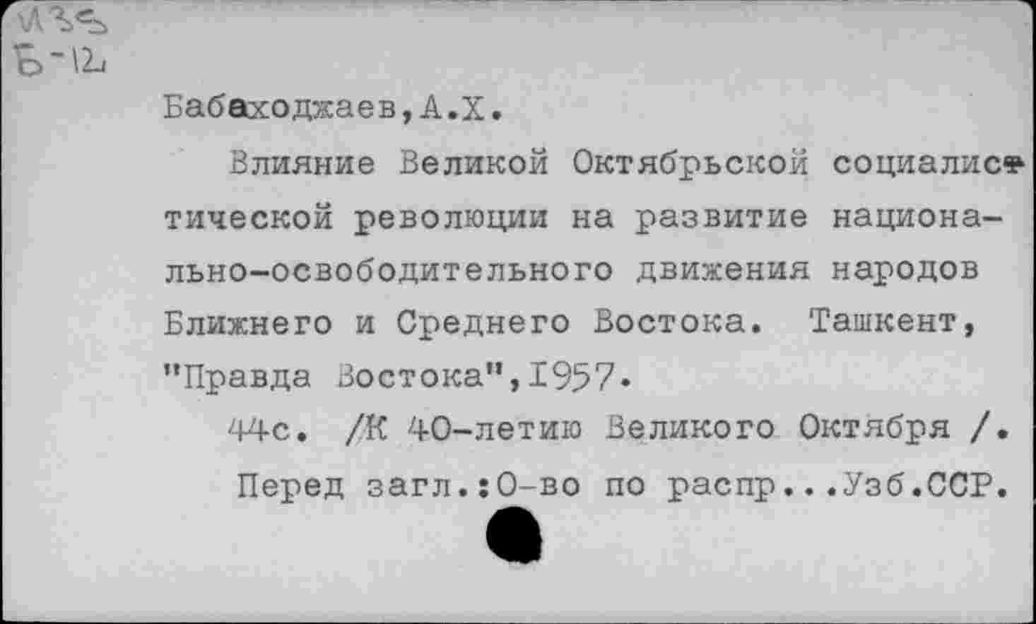 ﻿Бабаходжаев, А.Х.
Влияние Великой Октябрьской социалист тической революции на развитие национально-освободительного движения народов Ближнего и Среднего Востока. Ташкент, ’’Правда Востока", 1957«
44с. /К 40-летию Великого Октября /. Перед загл.:0-во по распр...Узб.ССР.